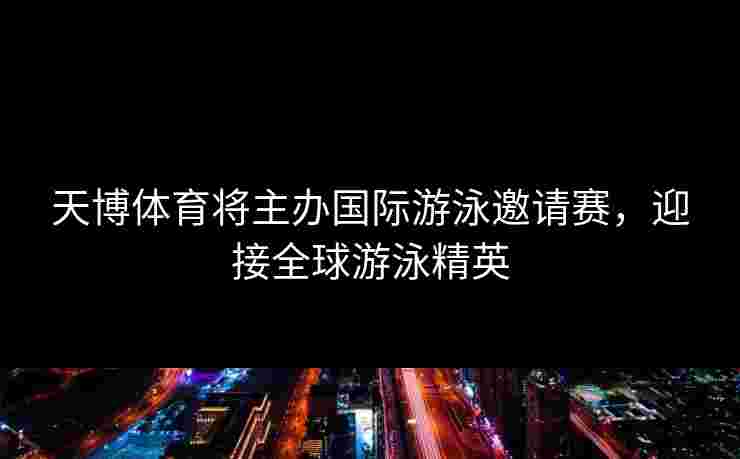 天博体育将主办国际游泳邀请赛，迎接全球游泳精英