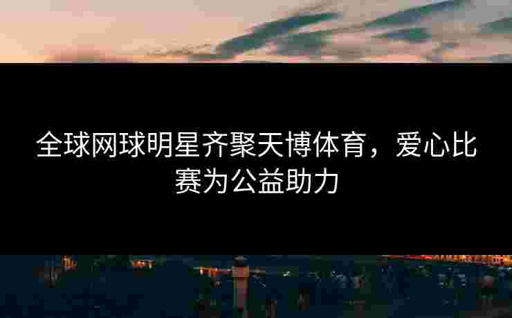 全球网球明星齐聚天博体育,爱心比赛为公益助力 全球网球明星齐聚天博体育,爱心比赛为公益助力