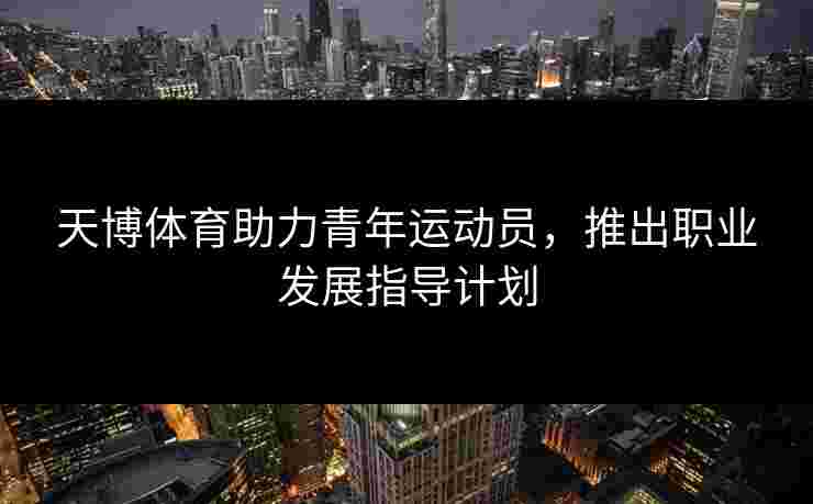 天博体育助力青年运动员，推出职业发展指导计划