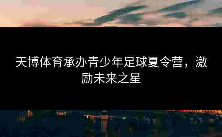 天博体育承办青少年足球夏令营，激励未来之星