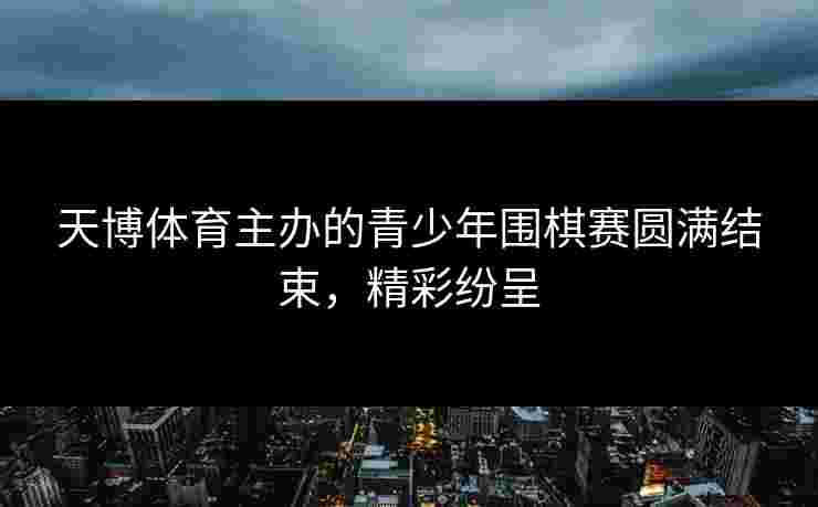 天博体育主办的青少年围棋赛圆满结束，精彩纷呈