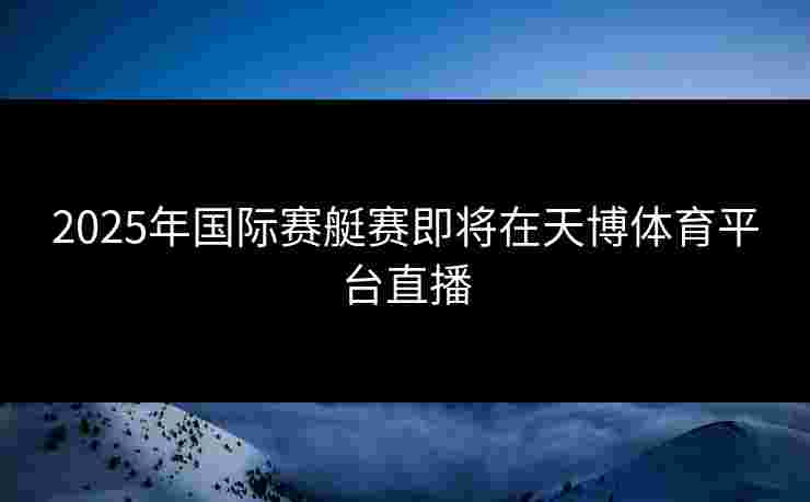 2025年国际赛艇赛即将在天博体育平台直播 2025年国际赛艇赛即将在天博体育平台直播