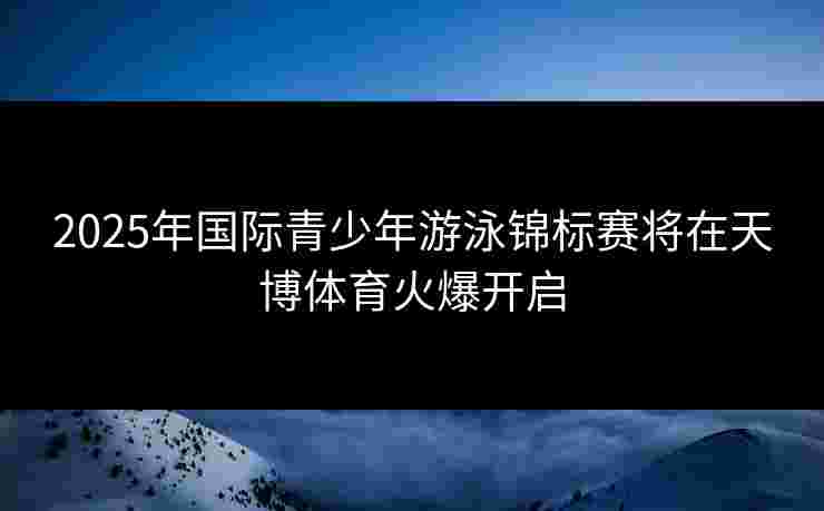 2025年国际青少年游泳锦标赛将在天博体育火爆开启