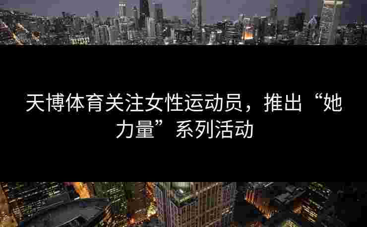 天博体育关注女性运动员，推出“她力量”系列活动