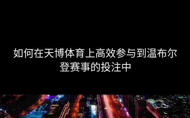 如何在天博体育上高效参与到温布尔登赛事的投注中 如何在天博体育上高效参与到温布尔登赛事的投注中