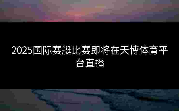 2025国际赛艇比赛即将在天博体育平台直播 2025国际赛艇比赛即将在天博体育平台直播