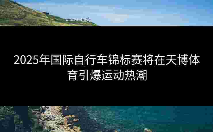 2025年国际自行车锦标赛将在天博体育引爆运动热潮
