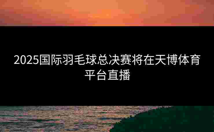 2025国际羽毛球总决赛将在天博体育平台直播