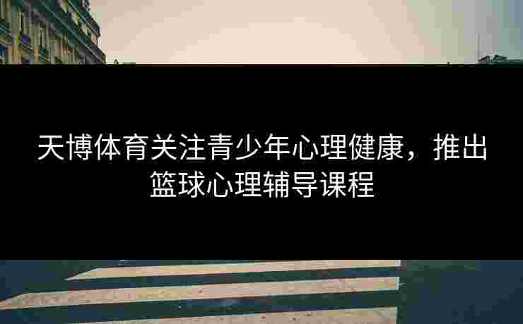 天博体育关注青少年心理健康，推出篮球心理辅导课程