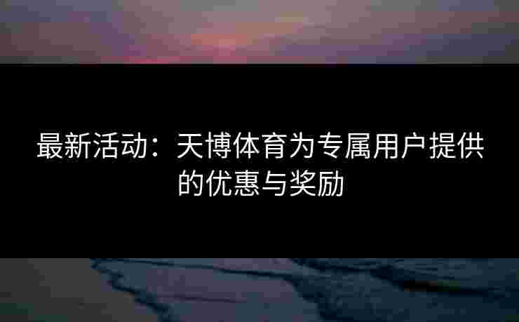 最新活动：天博体育为专属用户提供的优惠与奖励