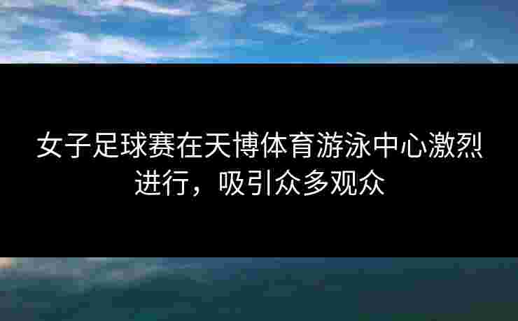 女子足球赛在天博体育游泳中心激烈进行，吸引众多观众