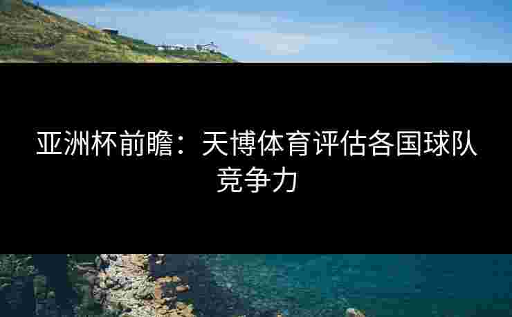 亚洲杯前瞻：天博体育评估各国球队竞争力