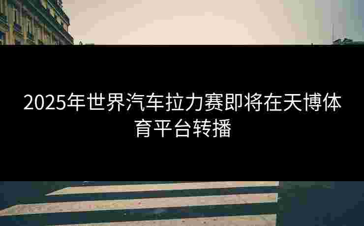2025年世界汽车拉力赛即将在天博体育平台转播